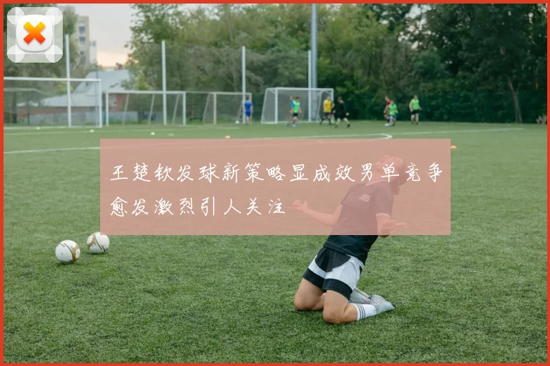 王楚钦发球新策略显成效男单竞争愈发激烈引人关注