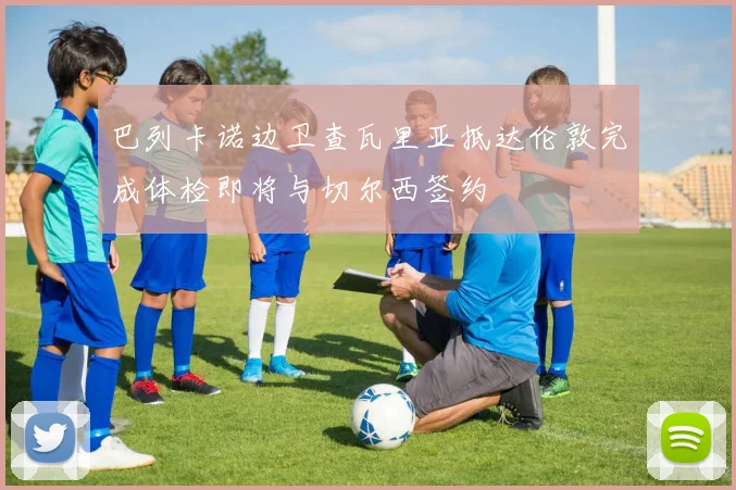 巴列卡诺边卫查瓦里亚抵达伦敦完成体检即将与切尔西签约