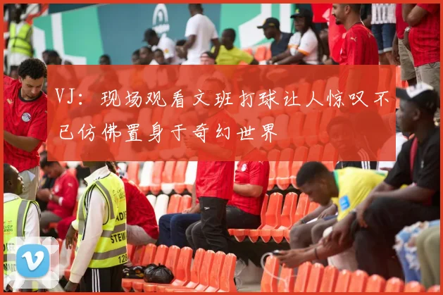 VJ：现场观看文班打球让人惊叹不已仿佛置身于奇幻世界