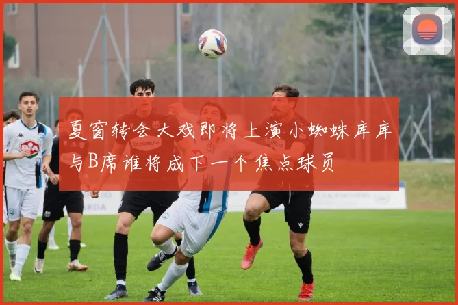 夏窗转会大戏即将上演小蜘蛛库库与B席谁将成下一个焦点球员