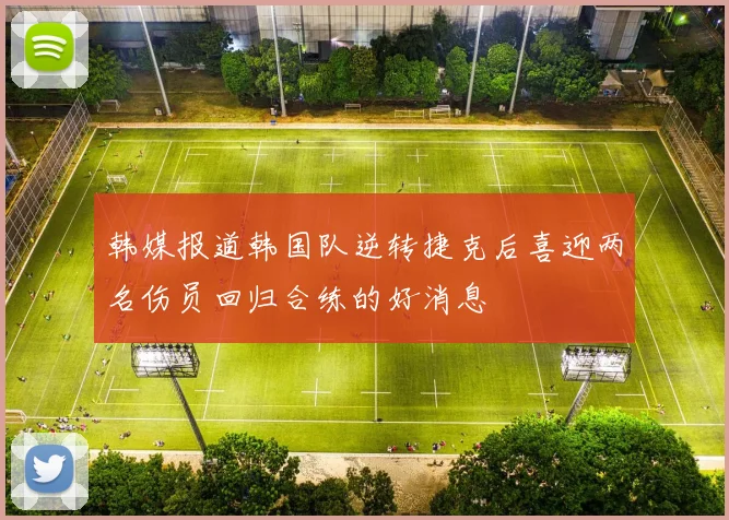 韩媒报道韩国队逆转捷克后喜迎两名伤员回归合练的好消息