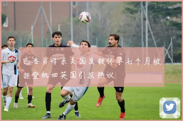 巴洛贡母亲美国度假怀孕七个月被拒登机回英国引发热议