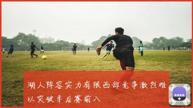 湖人阵容实力有限西部竞争激烈难以突破季后赛前八