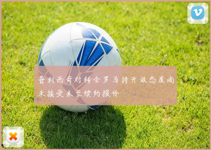 普利西奇对转会罗马持开放态度尚未接受米兰续约报价