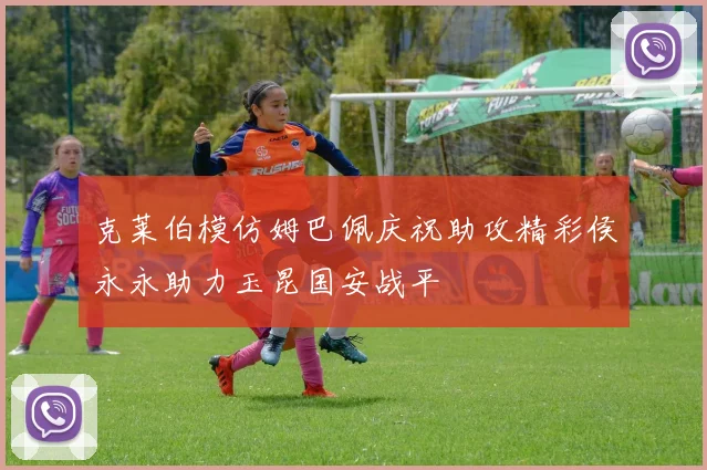 克莱伯模仿姆巴佩庆祝助攻精彩侯永永助力玉昆国安战平
