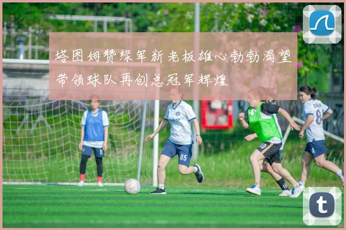 塔图姆赞绿军新老板雄心勃勃渴望带领球队再创总冠军辉煌