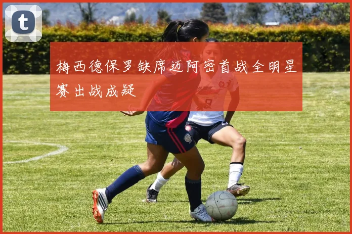 梅西德保罗缺席迈阿密首战全明星赛出战成疑