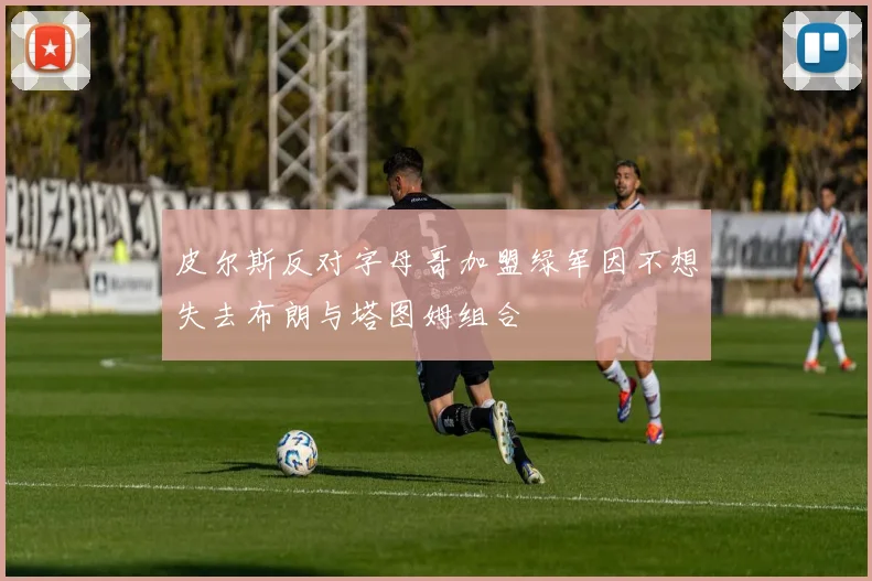皮尔斯反对字母哥加盟绿军因不想失去布朗与塔图姆组合