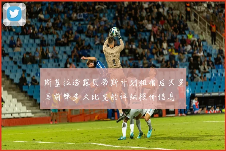 斯基拉透露贝蒂斯计划租借后买罗马前锋多夫比克的详细报价信息