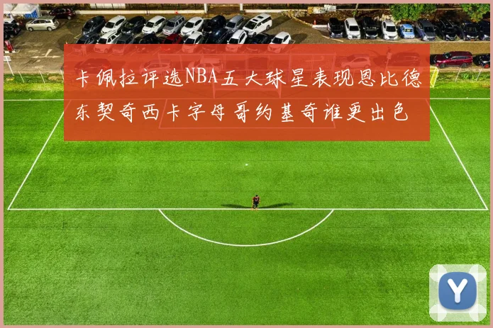 卡佩拉评选NBA五大球星表现恩比德东契奇西卡字母哥约基奇谁更出色