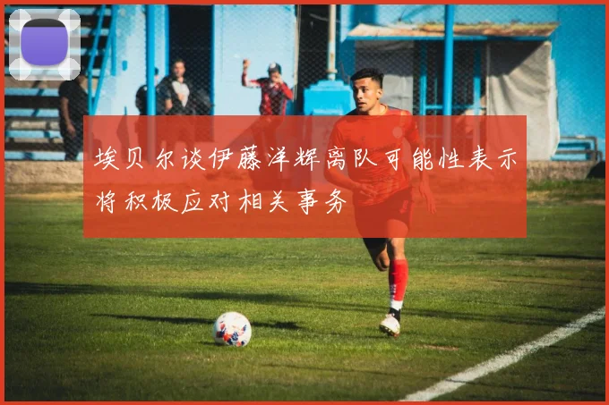 埃贝尔谈伊藤洋辉离队可能性表示将积极应对相关事务