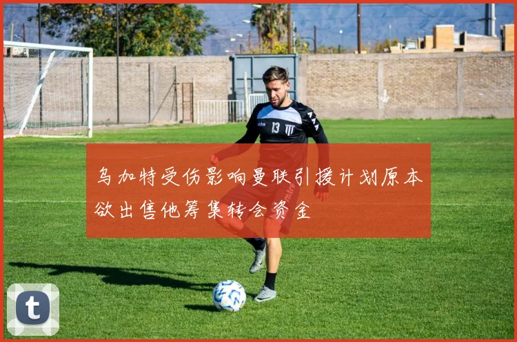 乌加特受伤影响曼联引援计划原本欲出售他筹集转会资金
