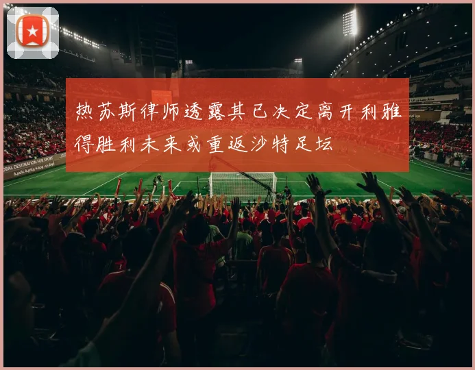 热苏斯律师透露其已决定离开利雅得胜利未来或重返沙特足坛