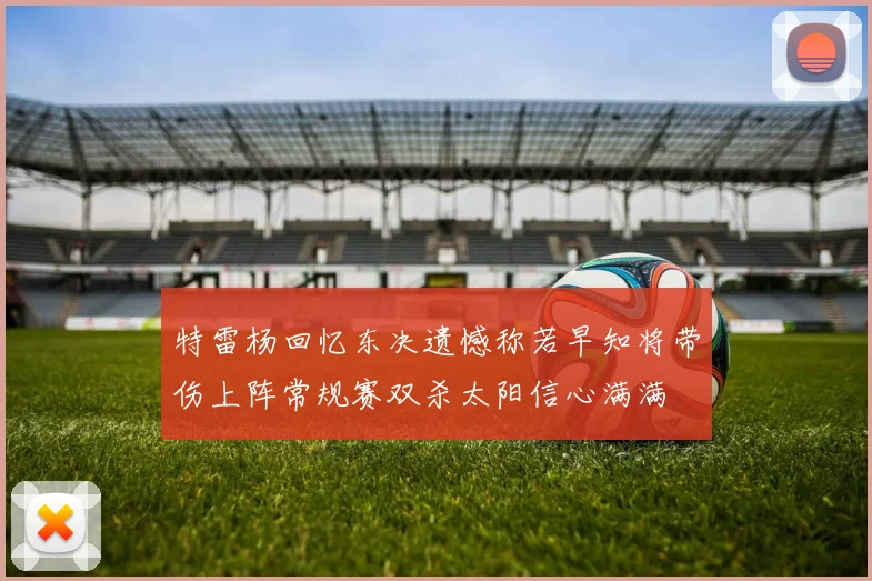特雷杨回忆东决遗憾称若早知将带伤上阵常规赛双杀太阳信心满满