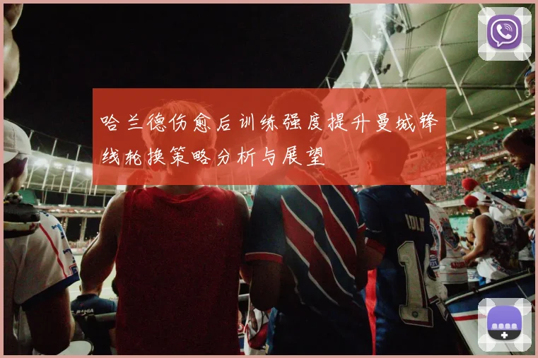 哈兰德伤愈后训练强度提升曼城锋线轮换策略分析与展望