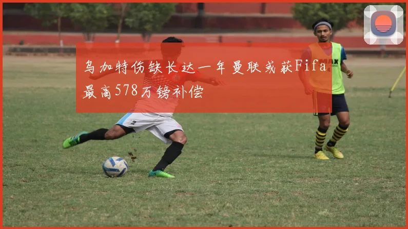 乌加特伤缺长达一年曼联或获Fifa最高578万镑补偿