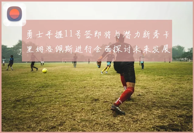 勇士手握11号签即将与潜力新秀卡里姆洛佩斯进行会面探讨未来发展