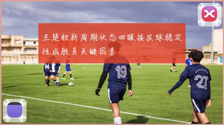 王楚钦新周期状态回暖接发球稳定性成胜负关键因素