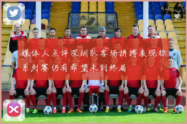 媒体人点评深圳队客场拼搏表现称系列赛仍有希望未到终局