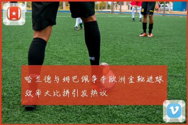 哈兰德与姆巴佩争夺欧洲金靴进球效率大比拼引发热议