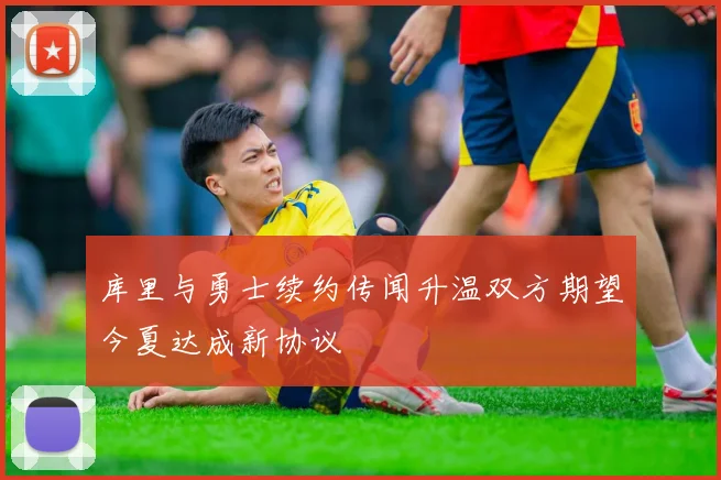 库里与勇士续约传闻升温双方期望今夏达成新协议