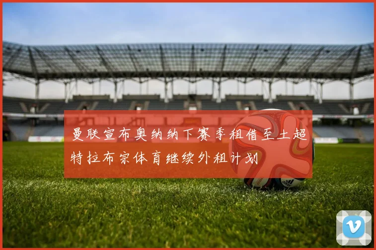 曼联宣布奥纳纳下赛季租借至土超特拉布宗体育继续外租计划