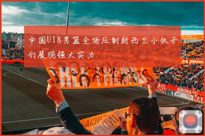 中国U18男篮全场压制新西兰小伙子们展现强大实力