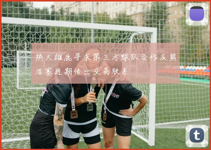 热火雄鹿寻求第三方球队合作灰熊活塞近期传出交易联系